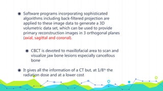 ◉ Software programs incorporating sophisticated
algorithms including back-filtered projection are
applied to these image data to generate a 3D
volumetric data set, which can be used to provide
primary reconstruction images in 3 orthogonal planes
(axial, sagittal and coronal).
◉ CBCT is devoted to maxillofacial area to scan and
visualize jaw bone lesions especially cancellous
bone
◉ It gives all the information of a CT but, at 1/8th
the
radiation dose and at a lower cost
 