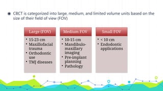◉ CBCT is categorized into large, medium, and limited volume units based on the
size of their field of view (FOV)
Large (FOV)
• 15-23 cm
• Maxillofacial
trauma
• Orthodontic
use
• TMJ diseases
Medium FOV
• 10-15 cm
• Mandibulo-
maxillary
imaging
• Pre-implant
planning
• Pathology
Small FOV
• < 10 cm
• Endodontic
applications
 