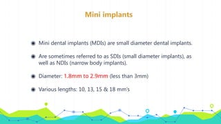 Mini implants
◉ Mini dental implants (MDIs) are small diameter dental implants.
◉ Are sometimes referred to as SDIs (small diameter implants), as
well as NDIs (narrow body implants).
◉ Diameter: 1.8mm to 2.9mm (less than 3mm)
◉ Various lengths: 10, 13, 15 & 18 mm’s
 