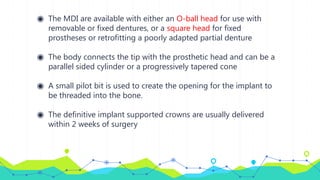 ◉ The MDI are available with either an O-ball head for use with
removable or fixed dentures, or a square head for fixed
prostheses or retrofitting a poorly adapted partial denture
◉ The body connects the tip with the prosthetic head and can be a
parallel sided cylinder or a progressively tapered cone
◉ A small pilot bit is used to create the opening for the implant to
be threaded into the bone.
◉ The definitive implant supported crowns are usually delivered
within 2 weeks of surgery
 
