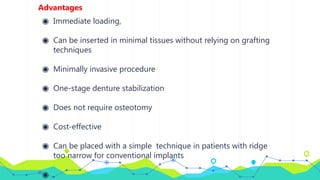 Advantages
◉ Immediate loading,
◉ Can be inserted in minimal tissues without relying on grafting
techniques
◉ Minimally invasive procedure
◉ One-stage denture stabilization
◉ Does not require osteotomy
◉ Cost-effective
◉ Can be placed with a simple technique in patients with ridge
too narrow for conventional implants
◉ .
 
