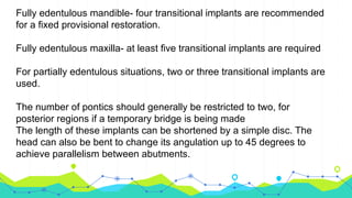 Fully edentulous mandible- four transitional implants are recommended
for a fixed provisional restoration.
Fully edentulous maxilla- at least five transitional implants are required
For partially edentulous situations, two or three transitional implants are
used.
The number of pontics should generally be restricted to two, for
posterior regions if a temporary bridge is being made
The length of these implants can be shortened by a simple disc. The
head can also be bent to change its angulation up to 45 degrees to
achieve parallelism between abutments.
 