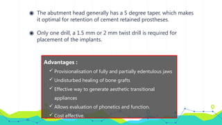◉ The abutment head generally has a 5 degree taper, which makes
it optimal for retention of cement retained prostheses.
◉ Only one drill, a 1.5 mm or 2 mm twist drill is required for
placement of the implants.
Advantages :
 Provisionalisation of fully and partially edentulous jaws
 Undisturbed healing of bone grafts
 Effective way to generate aesthetic transitional
appliances
 Allows evaluation of phonetics and function.
 Cost effective.
 