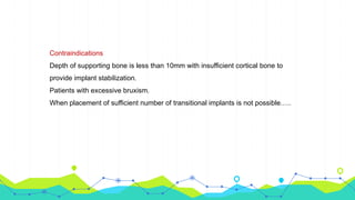 Contraindications
Depth of supporting bone is less than 10mm with insufficient cortical bone to
provide implant stabilization.
Patients with excessive bruxism.
When placement of sufficient number of transitional implants is not possible…..
 