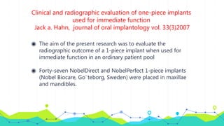 Clinical and radiographic evaluation of one-piece implants
used for immediate function
Jack a. Hahn, journal of oral implantology vol. 33(3)2007
◉ The aim of the present research was to evaluate the
radiographic outcome of a 1-piece implant when used for
immediate function in an ordinary patient pool
◉ Forty-seven NobelDirect and NobelPerfect 1-piece implants
(Nobel Biocare, Go¨teborg, Sweden) were placed in maxillae
and mandibles.
 