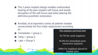 ◉ The 1-piece implant design enables undisturbed
healing of the peri-implant soft tissue and avoids
disruption of the soft tissue seal when placing the
definitive prosthetic restoration.
◉ Annibali, et al reported a series of patients treated
consecutively for first molar replacement according
to :
◉ Immediate = group 1,
◉ Early = group 2
◉ Late = Group 3
The implant survival rate:
91.7% for early implants
95.0% for immediate post-
extraction implants
100% for implants placed in
healed sites.
 