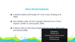 Short Dental Implants
◉ A dental implant with length of 7 mm or less. (Friberg et al.
2000)
◉ Any implant under 10 mm in length referred to as a ‘‘short’’
implant (Griffin TJ, Cheung WS. 2004)
◉ A device with an intra-bony length of 8 mm or less. (Renouard
and Nisand 2006)
Indication :
Atropic Jaw
Proximity to vital structure
Single crowns
Overdentures
 