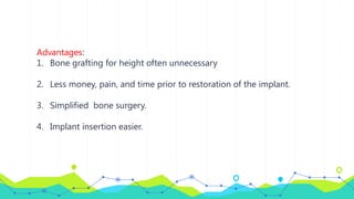 Advantages:
1. Bone grafting for height often unnecessary
2. Less money, pain, and time prior to restoration of the implant.
3. Simplified bone surgery.
4. Implant insertion easier.
 