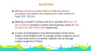 BLASTING
◉ Blasting -aluminium oxide, titanium oxide and calcium
phosphate with particle size ranging from small, medium to
large (150- 350 µm)
◉ Blasting a smooth Ti surface with Al2 O3 particles of 25 µm, 75
µm, or 250 µm produces surfaces with roughness values of 1.16
to 1.20, 1.43, and 1.94 to 2.20, respectively.
◉ A series of investigations have demonstrated a firmer bone
fixation of the implant with an average surface roughness (sa) of
1-1.5µm than those of smoother implants with an average
surface roughness of 0.6µm
 