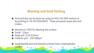 Blasting and Acid Etching
◉ Acid etching can be done by using an HCL/ H2 SO4 mixture or
by pickling in 2% HF/10%HNO3 . These processes leave pits and
craters.
◉ Alumina or TiO2 for blasting the surface:
◉ Small - 25μm
◉ large grit -0.25-0.5mm
◉ medium grit - 250-500μm
◉ Sand blasted and acid etched surfaces have a hydrophobic
surface.
 