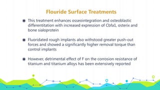 Flouride Surface Treatments
◉ This treatment enhances osseointegration and osteoblastic
differentitation with increased expression of Cbfa1, osterix and
bone sialoprotein
◉ Fluoridated rough implants also withstood greater push-out
forces and showed a significantly higher removal torque than
control implants
◉ However, detrimental effect of F on the corrosion resistance of
titanium and titanium alloys has been extensively reported
 