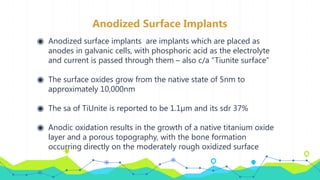 Anodized Surface Implants
◉ Anodized surface implants are implants which are placed as
anodes in galvanic cells, with phosphoric acid as the electrolyte
and current is passed through them – also c/a “Tiunite surface”
◉ The surface oxides grow from the native state of 5nm to
approximately 10,000nm
◉ The sa of TiUnite is reported to be 1.1µm and its sdr 37%
◉ Anodic oxidation results in the growth of a native titanium oxide
layer and a porous topography, with the bone formation
occurring directly on the moderately rough oxidized surface
 