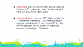 ◉ Calandriello evaluated immediately placed anodized
implants in 33 patients and found a mean marginal
bone loss of 1.17 mm after 5 years
◉ Friberg and Jemt compared 280 TiUnite implants to
110 machined implants in 111 patients and found
marginal bone loss after 5 years to be 0.75 and 0.6
mm, respectively, with no significant difference
between the two types of implants.
 
