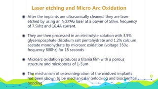 Laser etching and Micro Arc Oxidation
◉ After the implants are ultrasonically cleaned, they are laser
etched by using an Nd:YAG laser at a power of 50kw, frequency
of 7.5khz and 16.4A current.
◉ They are then processed in an electrolyte solution with 3.5%
glyceroposphate disodium salt pentahydrate and 1.2% calcium
acetate monohydrate by microarc oxidation (voltage 350v,
frequency 800hz) for 15 seconds
◉ Microarc oxidation produces a titania film with a porous
structure and micropores of 1-5µm
◉ The mechanism of osseointegration of the oxidized implants
has been shown to be mechanical interlocking and biochemical
bonding
 