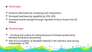 ◉ Advantages:
 Enhance attachment by increasing ionic interactions
 Increased load bearing capability by 25%-30%
 Increased tensile strength through ingrowth of bony tissues into 3D
feature
◉ Disadvantages
 Cracking and scaling of coating because of stresses produced by
elevated temprature processing
 Risk of accumulation of abraded material in the interface zone during
implantation of TPS
 
