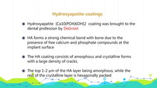 Hydroxyapatite coatings
◉ Hydroxyapatite [Ca10(PO4)6OH]2 coating was brought to the
dental profession by DeGroot
◉ HA forms a strong chemical bond with bone due to the
presence of free calcium and phosphate compounds at the
implant surface
◉ The HA coating consists of amorphous and crystalline forms
with a large density of cracks.
◉ The top 1-2 µm of the HA layer being amorphous, while the
rest of the crystalline layer is hexagonally packed
 