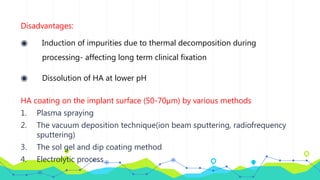 Disadvantages:
◉ Induction of impurities due to thermal decomposition during
processing- affecting long term clinical fixation
◉ Dissolution of HA at lower pH
HA coating on the implant surface (50-70µm) by various methods
1. Plasma spraying
2. The vacuum deposition technique(ion beam sputtering, radiofrequency
sputtering)
3. The sol gel and dip coating method
4. Electrolytic process
 