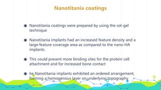 Nanotitania coatings
◉ Nanotitania coatings were prepared by using the sol-gel
technique
◉ Nanotitania implants had an increased feature density and a
large feature coverage area as compared to the nano-HA
implants.
◉ This could present more binding sites for the protein cell
attachment and for increased bone contact
◉ he Nanotitania implants exhibited an ordered arrangement,
forming a homogenous layer on underlying topography
 