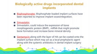 Biologically active drugs incorporated dental
implants
◉ Bisphosphonates :Bisphosphate-loaded implant surfaces have
been reported to improve implant osseointegration.
◉ Simvastatin:
◉ Simvastatin, could induce the expression of bone
morphogenetic protein (BMP) , mRNA that might promote
bone formation and increase bone mineral density
◉ Gentamycin along with the layer of HA can be coated onto the
implant surface which may act as a local prophylactic agent
along with the systemic antibiotics in dental implant surgery
 