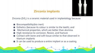 Zirconia implants
Zirconia (Zr02) is a ceramic material used in implantology because:
◉ Biocompatibility(bio inert)
◉ Esthetics (because its colour is similar to the teeth), and
◉ Mechanical properties, which are better than alumina.
◉ High resistance to corrosion, flexion, and fracture
◉ Contact with bone and soft tissue similar to that observed in
titanium implants
◉ It can be used to produce a entire implant or as a coating.
 