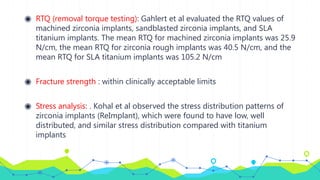 ◉ RTQ (removal torque testing): Gahlert et al evaluated the RTQ values of
machined zirconia implants, sandblasted zirconia implants, and SLA
titanium implants. The mean RTQ for machined zirconia implants was 25.9
N/cm, the mean RTQ for zirconia rough implants was 40.5 N/cm, and the
mean RTQ for SLA titanium implants was 105.2 N/cm
◉ Fracture strength : within clinically acceptable limits
◉ Stress analysis: . Kohal et al observed the stress distribution patterns of
zirconia implants (ReImplant), which were found to have low, well
distributed, and similar stress distribution compared with titanium
implants
 