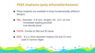 PEEK implants (poly etheretherketone)
◉ These implants are available in three fundamentally different
designs;
◉ TAU : Diameter -4..8 mm ; lengths :10 , 12.5 ,15 mm
immediate loading possible
Low density bone
◉ THETA : Similar to TAU but D1 bone
◉ IOTA : It is a 3mm diameter implant (10 and 12 mm)
used in narrow ridges
 