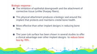 Biologic response :
◉ The inhibition of epithelial downgrowth and the attachment of
connective tissue (unlike Sharpey fibers).
◉ This physical attachment produces a biologic seal around the
implant that protects and maintains crestal bone health.
◉ More effective than other implant designs in reducing bone
loss.
◉ The Laser-Lok surface has been shown in several studies to offer
a clinical advantage over other implant designs to reduce bone
loss by 70% .
 