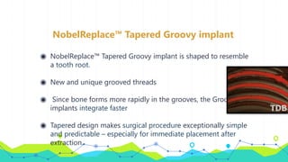NobelReplace™ Tapered Groovy implant
◉ NobelReplace™ Tapered Groovy implant is shaped to resemble
a tooth root.
◉ New and unique grooved threads
◉ Since bone forms more rapidly in the grooves, the Groovy
implants integrate faster
◉ Tapered design makes surgical procedure exceptionally simple
and predictable – especially for immediate placement after
extraction.
 