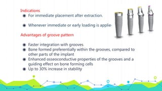 Indications
◉ For immediate placement after extraction.
◉ Whenever immediate or early loading is applied.
Advantages of groove pattern
◉ Faster integration with grooves
◉ Bone formed preferentially within the grooves, compared to
other parts of the implant
◉ Enhanced osseoconductive properties of the grooves and a
guiding effect on bone forming cells
◉ Up to 30% increase in stability
 
