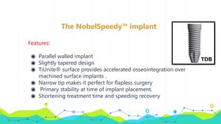 The NobelSpeedy™ implant
Features:
◉ Parallel walled implant
◉ Slightly tapered design
◉ TiUnite® surface provides accelerated osseointegration over
machined surface implants .
◉ Narrow tip makes it perfect for flapless surgery
◉ Primary stability at time of implant placement.
◉ Shortening treatment time and speeding recovery
 