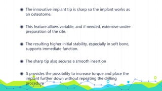 ◉ The innovative implant tip is sharp so the implant works as
an osteotome.
◉ This feature allows variable, and if needed, extensive under-
preparation of the site.
◉ The resulting higher initial stability, especially in soft bone,
supports immediate function.
◉ The sharp tip also secures a smooth insertion
◉ It provides the possibility to increase torque and place the
implant further down without repeating the drilling
procedure
 