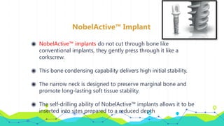 NobelActive™ Implant
◉ NobelActive™ implants do not cut through bone like
conventional implants, they gently press through it like a
corkscrew.
◉ This bone condensing capability delivers high initial stability.
◉ The narrow neck is designed to preserve marginal bone and
promote long-lasting soft tissue stability.
◉ The self-drilling ability of NobelActive™ implants allows it to be
inserted into sites prepared to a reduced depth
 
