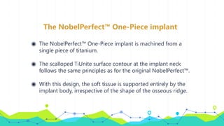 The NobelPerfect™ One-Piece implant
◉ The NobelPerfect™ One-Piece implant is machined from a
single piece of titanium.
◉ The scalloped TiUnite surface contour at the implant neck
follows the same principles as for the original NobelPerfect™.
◉ With this design, the soft tissue is supported entirely by the
implant body, irrespective of the shape of the osseous ridge.
 