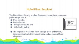 NobelDirect Implant
The NobelDirect Groovy implant features a revolutionary new one-
piece design that is
◉ User-friendly,
◉ Cost-effective,
◉ Biologically sound and
◉ Esthetically stable.
◉ The implant is machined from a single piece of titanium,
incorporating both the implant body and an integral fixed
abutment.
 