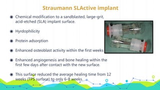 Straumann SLActive implant
◉ Chemical modification to a sandblasted, large-grit,
acid-etched (SLA) implant surface.
◉ Hyrdophilicity
◉ Protein adsorption
◉ Enhanced osteoblast activity within the first weeks
◉ Enhanced angiogenesis and bone healing within the
first few days after contact with the new surface.
◉ This surface reduced the average healing time from 12
weeks (TPS surface) to only 6-8 weeks.
 