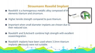Straumann Roxolid Implant
◉ Roxolid® is a homogenous metallic alloy composed of the
elements titanium and zirconium.
◉ Higher tensile strength compared to pure titanium.
◉ Important when small diameter implants are chosen due to
their reduced size.
◉ Roxolid® and SLActive® combine high strength with excellent
osseointegration.
◉ Roxolid® implants have been used where 3.3mm titanium
implants previously were not suitable.
 