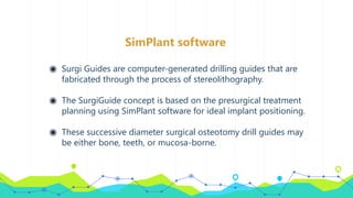 SimPlant software
◉ Surgi Guides are computer-generated drilling guides that are
fabricated through the process of stereolithography.
◉ The SurgiGuide concept is based on the presurgical treatment
planning using SimPlant software for ideal implant positioning.
◉ These successive diameter surgical osteotomy drill guides may
be either bone, teeth, or mucosa-borne.
 