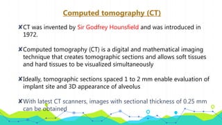 Computed tomography (CT)
✘CT was invented by Sir Godfrey Hounsfield and was introduced in
1972.
✘Computed tomography (CT) is a digital and mathematical imaging
technique that creates tomographic sections and allows soft tissues
and hard tissues to be visualized simultaneously
✘Ideally, tomographic sections spaced 1 to 2 mm enable evaluation of
implant site and 3D appearance of alveolus
✘With latest CT scanners, images with sectional thickness of 0.25 mm
can be obtained
 