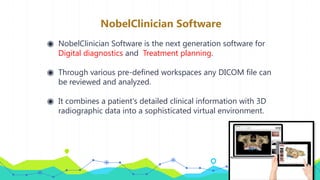 NobelClinician Software
◉ NobelClinician Software is the next generation software for
Digital diagnostics and Treatment planning.
◉ Through various pre-defined workspaces any DICOM file can
be reviewed and analyzed.
◉ It combines a patient's detailed clinical information with 3D
radiographic data into a sophisticated virtual environment.
 