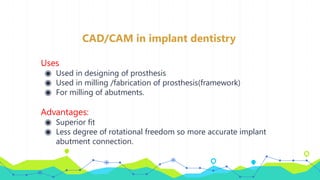 CAD/CAM in implant dentistry
Uses
◉ Used in designing of prosthesis
◉ Used in milling /fabrication of prosthesis(framework)
◉ For milling of abutments.
Advantages:
◉ Superior fit
◉ Less degree of rotational freedom so more accurate implant
abutment connection.
 