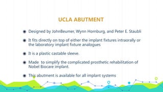 UCLA ABUTMENT
◉ Designed by JohnBeumer, Wynn Hornburg, and Peter E. Staubli
◉ It fits directly on top of either the implant fixtures intraorally or
the laboratory implant fixture analogues
◉ It is a plastic castable sleeve.
◉ Made to simplify the complicated prosthetic rehabilitation of
Nobel Biocare implant.
◉ This abutment is available for all implant systems
 