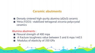 Ceramic abutments
◉ Densely sintered high-purity alumina (al2o3) ceramic
◉ Yttria (Y2O3) -stabilized tetragonal zirconia polycrystal
ceramics
Alumina abutments :
◉ Flexural strength of 400 mpa
◉ A fracture toughness value between 5 and 6 mpa ⁄ m0.5
◉ Modulus of elasticity of 350 GPa
 