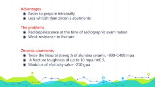 Advantages
◉ Easier to prepare intraorally
◉ Less whitish than zirconia abutments
The problems
◉ Radioopalescence at the time of radiographic examination
◉ Weak resistance to fracture
Zirconia abutments
◉ Twice the flexural strength of alumina ceramic -900–1400 mpa
◉ A fracture toughness of up to 10 mpa ⁄ m0.5,
◉ Modulus of elasticity value -210 gpa
 