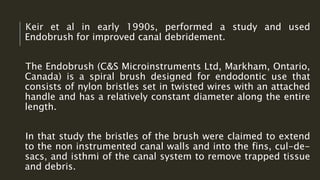 Keir et al in early 1990s, performed a study and used
Endobrush for improved canal debridement.
The Endobrush (C&S Microinstruments Ltd, Markham, Ontario,
Canada) is a spiral brush designed for endodontic use that
consists of nylon bristles set in twisted wires with an attached
handle and has a relatively constant diameter along the entire
length.
In that study the bristles of the brush were claimed to extend
to the non instrumented canal walls and into the fins, cul-de-
sacs, and isthmi of the canal system to remove trapped tissue
and debris.
 