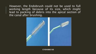 However, the Endobrush could not be used to full
working length because of its size, which might
lead to packing of debris into the apical section of
the canal after brushing.
ENDOBRUSH
 