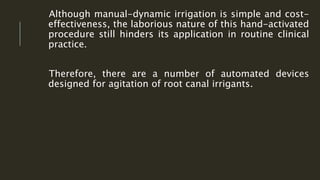 Although manual-dynamic irrigation is simple and cost-
effectiveness, the laborious nature of this hand-activated
procedure still hinders its application in routine clinical
practice.
Therefore, there are a number of automated devices
designed for agitation of root canal irrigants.
 