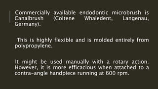 Commercially available endodontic microbrush is
Canalbrush (Coltene Whaledent, Langenau,
Germany).
This is highly flexible and is molded entirely from
polypropylene.
It might be used manually with a rotary action.
However, it is more efficacious when attached to a
contra-angle handpiece running at 600 rpm.
 