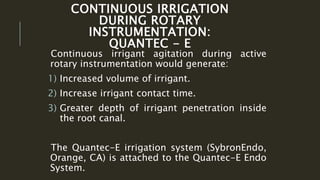 CONTINUOUS IRRIGATION
DURING ROTARY
INSTRUMENTATION:
QUANTEC - E
Continuous irrigant agitation during active
rotary instrumentation would generate:
1) Increased volume of irrigant.
2) Increase irrigant contact time.
3) Greater depth of irrigant penetration inside
the root canal.
The Quantec-E irrigation system (SybronEndo,
Orange, CA) is attached to the Quantec-E Endo
System.
 