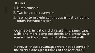 It uses:
1. Pump console.
2. Two irrigation reservoirs.
3. Tubing to provide continuous irrigation during
rotary instrumentation.
Quantec-E irrigation did result in cleaner canal
walls and more complete debris and smear layer
removal in the coronal third of the canal walls.
However, these advantages were not observed in
the middle and apical thirds of the root canal.
 