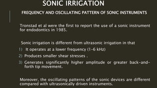 SONIC IRRIGATION
FREQUENCY AND OSCILLATING PATTERN OF SONIC INSTRUMENTS
Tronstad et al were the first to report the use of a sonic instrument
for endodontics in 1985.
Sonic irrigation is different from ultrasonic irrigation in that
1) It operates at a lower frequency (1–6 kHz)
2) Produces smaller shear stresses .
3) Generates significantly higher amplitude or greater back-and-
forth tip movement.
Moreover, the oscillating patterns of the sonic devices are different
compared with ultrasonically driven instruments.
 
